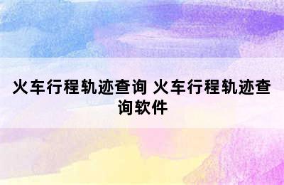 火车行程轨迹查询 火车行程轨迹查询软件